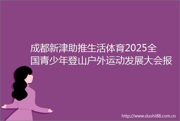 成都新津助推生活体育2025全国青少年登山户外运动发展大会报名开启