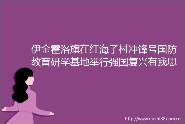 伊金霍洛旗在红海子村冲锋号国防教育研学基地举行强国复兴有我思政赋能成长青少年国防教育实践活动