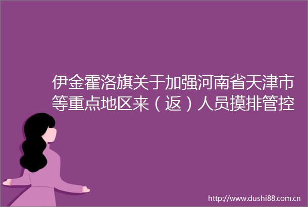 伊金霍洛旗关于加强河南省天津市等重点地区来（返）人员摸排管控和做好生产生活物资运输保障工作通告