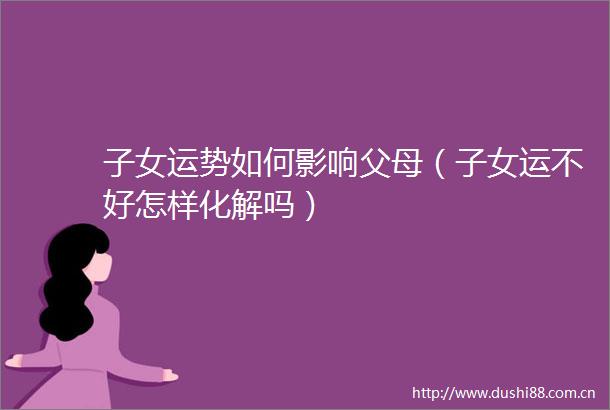 子女运势如何影响父母（子女运不好怎样化解吗）