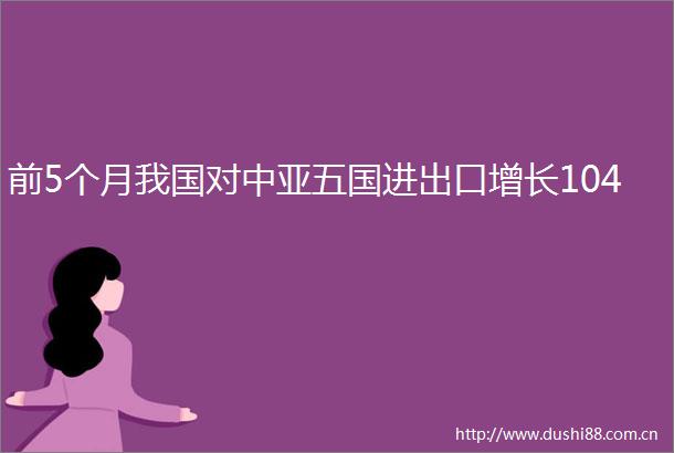 前5个月我国对中亚五国进出口增长104