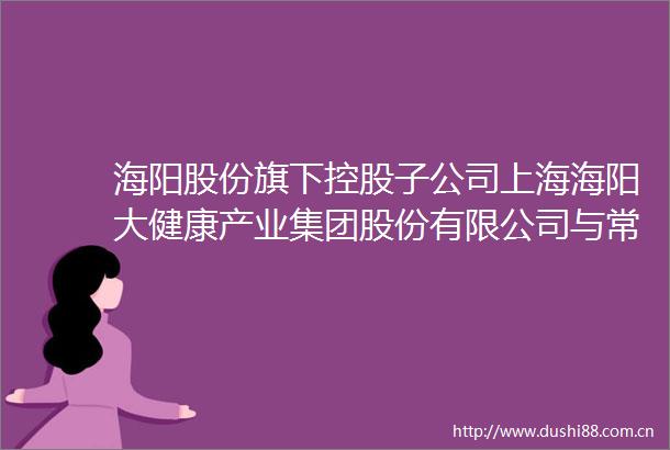 海阳股份旗下控股子公司上海海阳大健康产业集团股份有限公司与常德职业技术学院签订合作框架协议