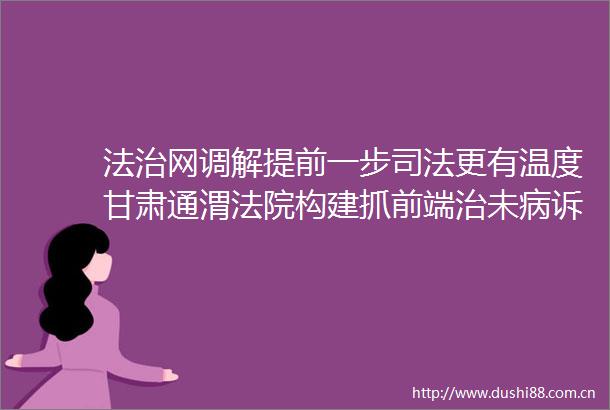 法治网调解提前一步司法更有温度甘肃通渭构建抓前端治未病诉调对接新模式