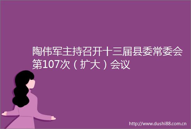 陶伟军主持召开十三届县委常委会第107次（扩大）会议