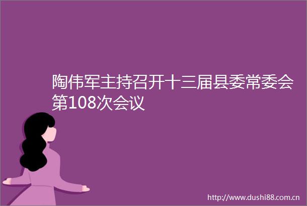 陶伟军主持召开十三届县委常委会第108次会议