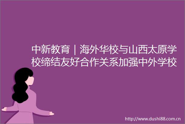 中新教育｜海外华校与山西太原学校缔结友好合作关系加强中外学校教育文化交流互鉴