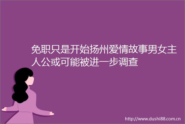 免职只是开始扬州爱情故事男女主人公或可能被进一步调查