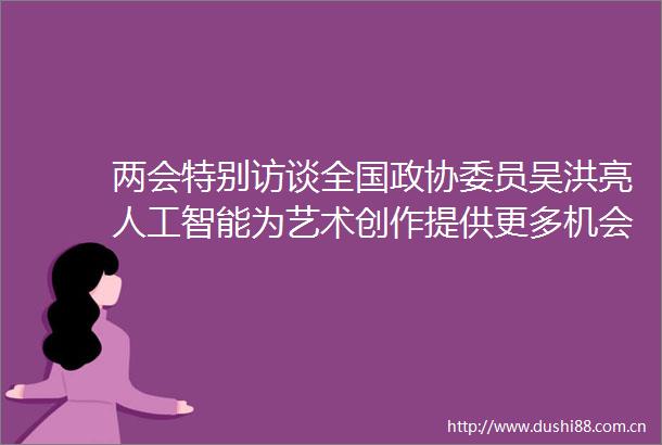 两会特别访谈全国政协委员吴洪亮人工智能为艺术创作提供更多机会
