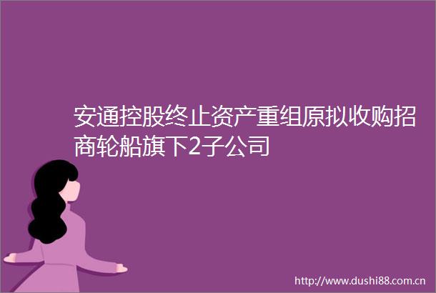 安通控股终止资产重组原拟收购招商轮船旗下2子公司