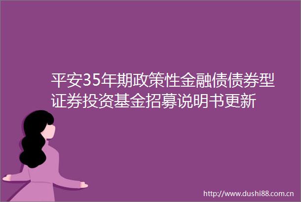 平安35年期政策性金融债债券型证券投资基金招募说明书更新