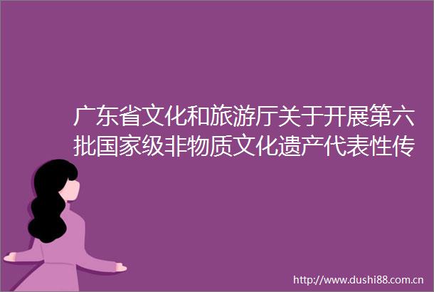 广东省文化和旅游厅关于开展第六批级非物质文化遗产代表性传承人推荐申报工作的通知