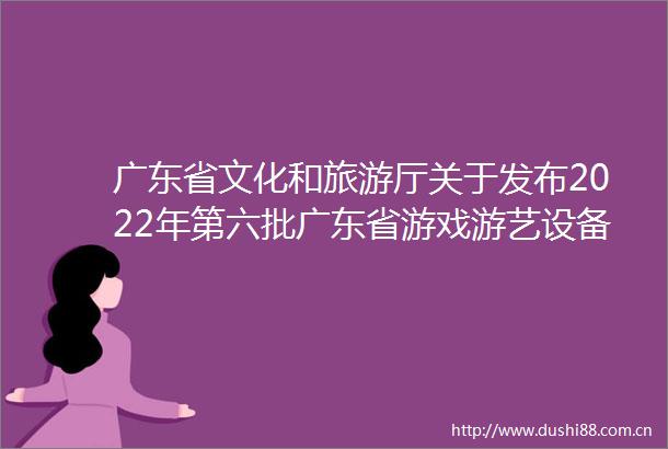 广东省文化和旅游厅关于发布2022年第六批广东省游戏游艺设备内容审核通过机型机种目录的公示