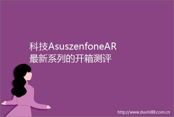 科技AsuszenfoneAR最新系列的开箱测评