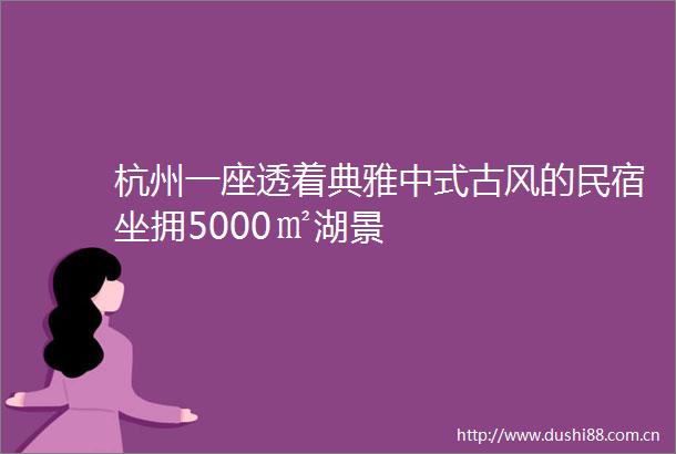 杭州一座透着典雅中式古风的民宿坐拥5000㎡湖景