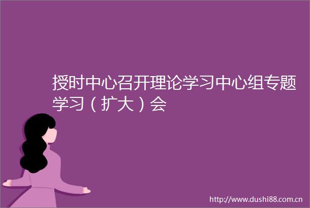 授时中心召开理论学习中心组专题学习（扩大）会