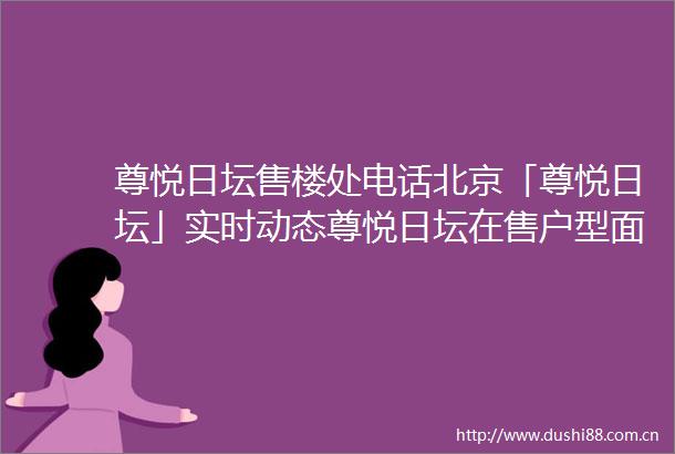 尊悦日坛售楼处电话北京「尊悦日坛」实时动态尊悦日坛在售户型面积