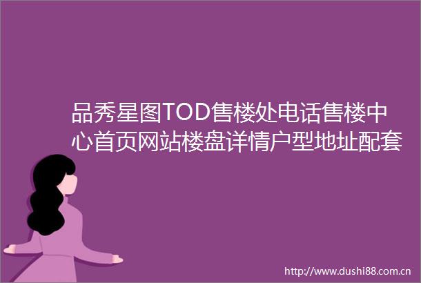 品秀星图TOD售楼处电话售楼中心首页网站楼盘详情户型地址配套详情