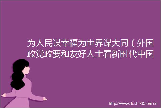 为谋幸福为世界谋大同（外国政党政要和友好人士看新时代）