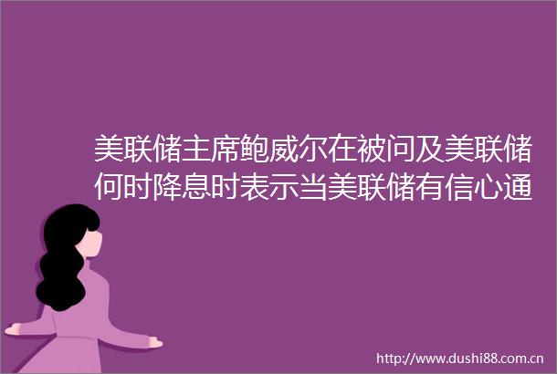 美联储鲍威尔在被问及美联储何时降息时表示当美联储有信心通胀正在下降时会考虑降息