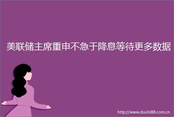 美联储重申不急于降息等待更多数据