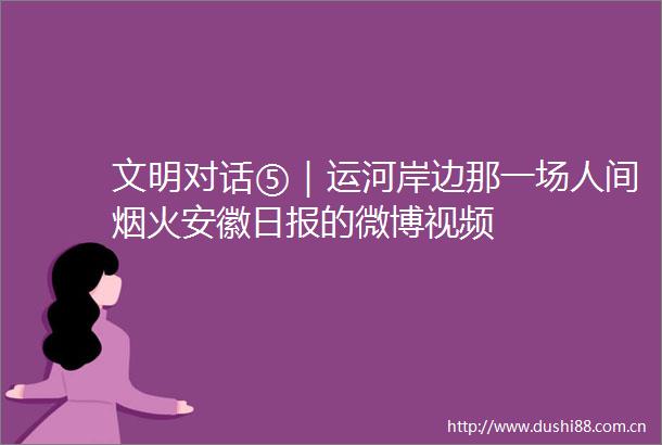 文明对话⑤｜运河岸边那一场人间烟火安徽日报的微博视频