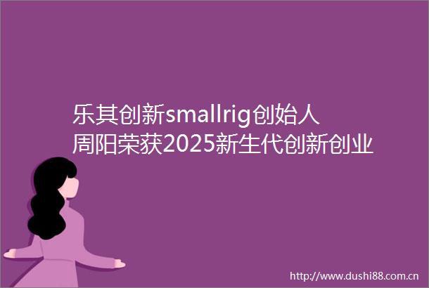 乐其创新smallrig创始人周阳荣获2025新生代创新创业风云人物盛典收官见证行业创新力量