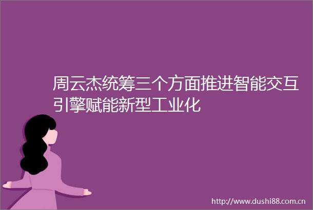 周云杰统筹三个方面推进智能交互引擎赋能新型工业化