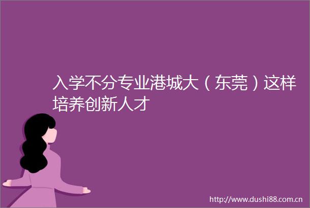 入学不分专业港城大（东莞）这样培养创新人才