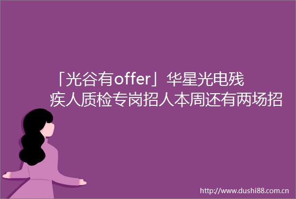 「光谷有offer」华星光电残疾人质检专岗招人本周还有两场招聘会