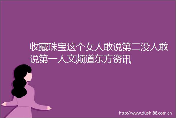 收藏珠宝这个女人敢说第二没人敢说第一人文频道东方资讯
