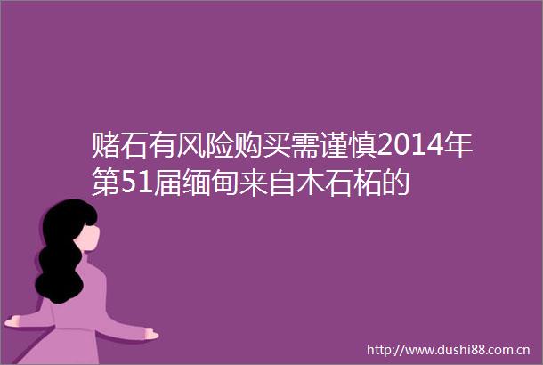 赌石有风险购买需谨慎2014年第51届缅甸来自木石柘的