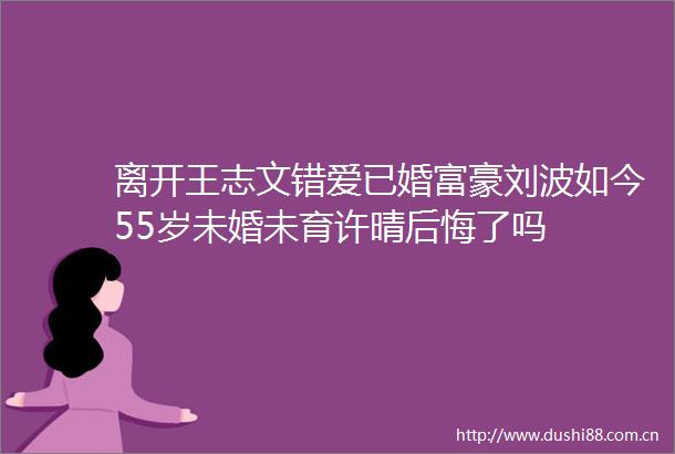 离开王志文错爱已婚富豪刘波如今55岁未婚未育许晴后悔了吗