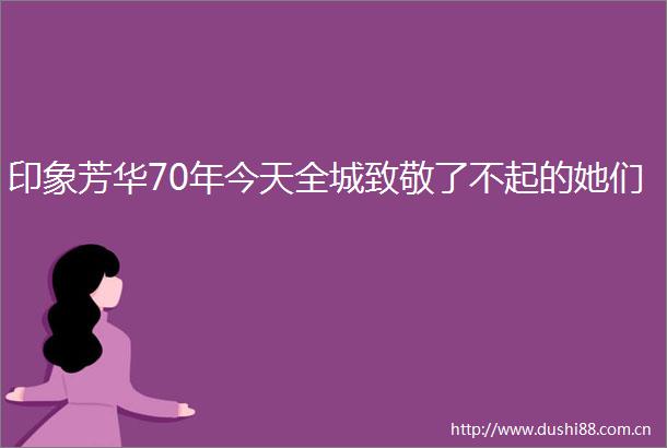 印象芳华70年今天全城致敬了不起的她们