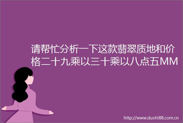 请帮忙分析一下这款翡翠质地和价格二十九乘以三十乘以八点五MM