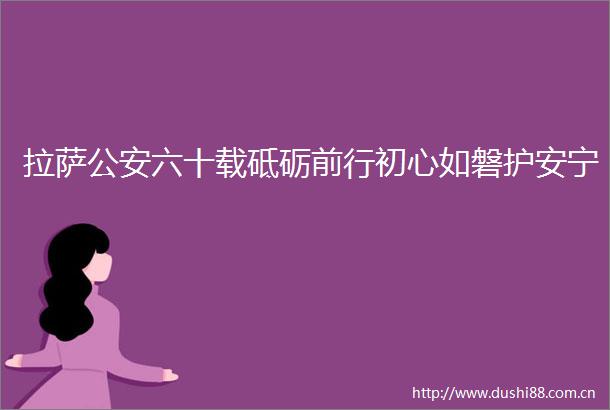 拉萨六十载砥砺前行初心如磐护安宁