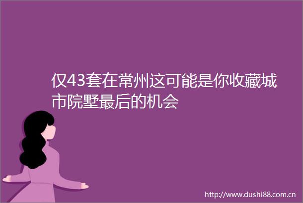 仅43套在常州这可能是你收藏城市院墅最后的机会