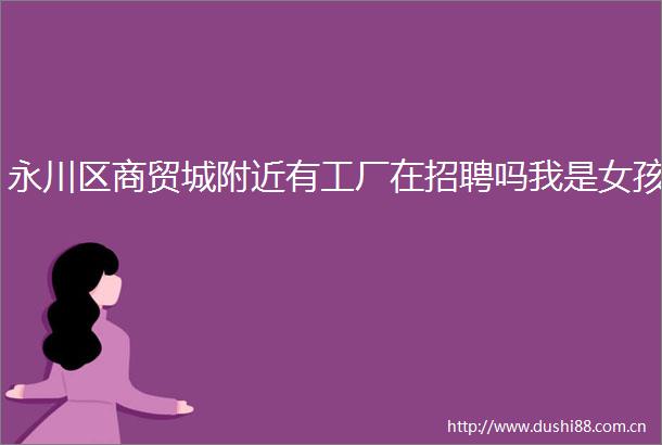 永川区商贸城附近有工厂在招聘吗我是女孩