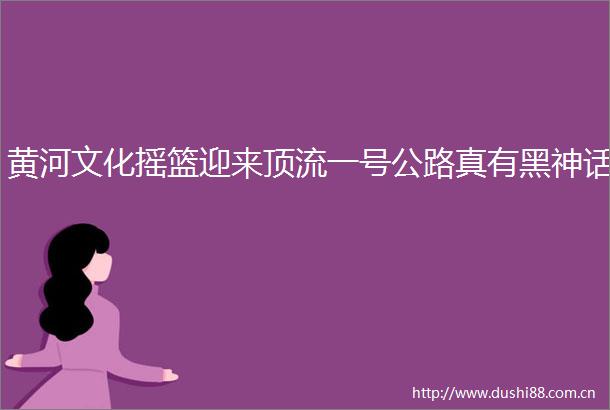 黄河文化摇篮迎来顶流一号公路真有黑神话