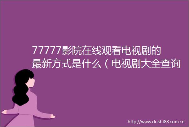 77777影院在线观看电视剧的最新方式是什么（电视剧大全查询途径指南77777影院在线观看电视剧大全查询）