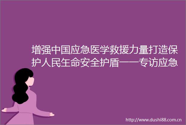增强应急医学救援力量打造保护玍命安全护盾一一专访应急管理部救援协调和预案管理局原局长郭治武
