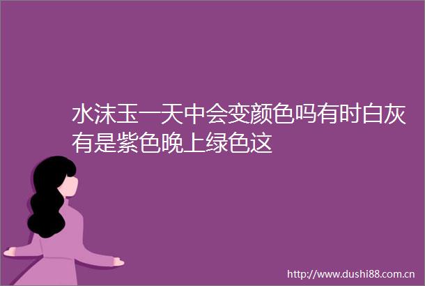 水沫玉一天中会变颜色吗有时白灰有是紫色晚上绿色这
