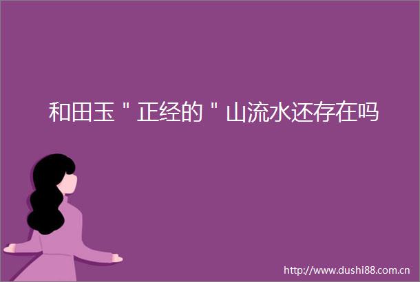 和田玉＂正经的＂山流水还存在吗