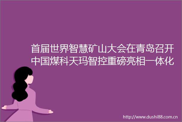 首届世界智慧矿山大会在青岛召开煤科天玛智控重磅亮相一体化沉浸式决策控制平台