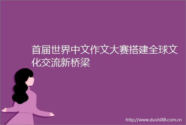 首届世界中文作文大赛搭建全球文化交流新桥梁