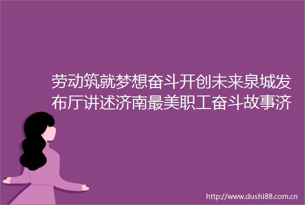 劳动筑就梦想奋斗开创未来泉城发布厅讲述济南最美职工奋斗故事济南新闻20221014