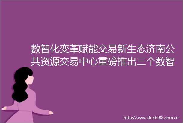 数智化变革赋能交易新生态济南公共资源交易中心重磅推出三个数智员工应用场景