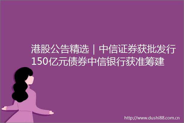 港股公告精选｜中信证券获批发行150亿元债券中信银行获准筹建金融产投公司