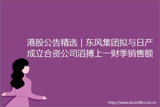 港股公告精选｜东风集团拟与日产成立合资公司滔搏上一财季销售额同比下滑