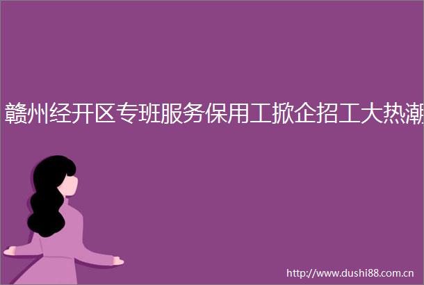 赣州经开区专班服务保用工掀企招工大热潮
