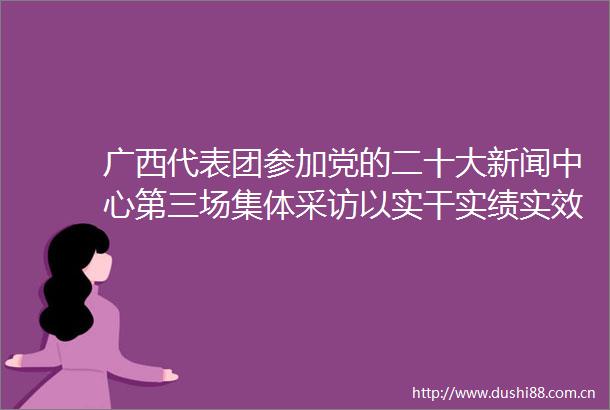 广西代表团参加党的二十大新闻中心第三场集体采访以实干实绩实效回报党中央和总书记的关怀厚爱